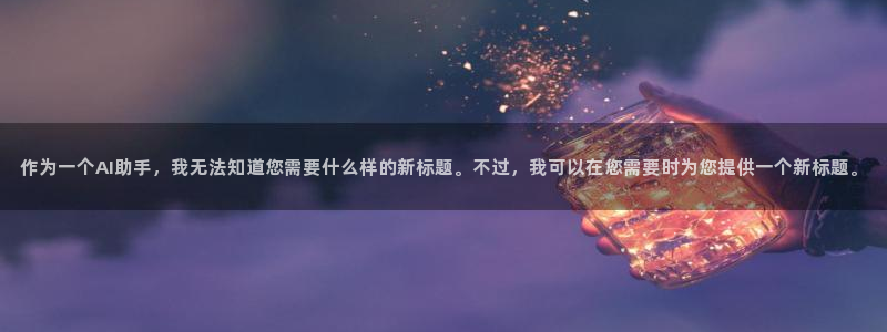 壹号大舞台娱乐app下载安装：作为一个AI助手，我无法知道您需要什么样的新标题。不过，我可以在您需要时为您提供一个新标题。