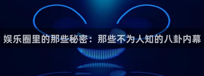 银河娱乐平台app下载：娱乐圈里的那些秘密：那些不为人知的八卦内幕
