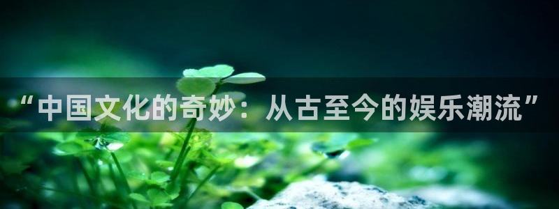 银河娱乐：“中国文化的奇妙：从古至今的娱乐潮流”